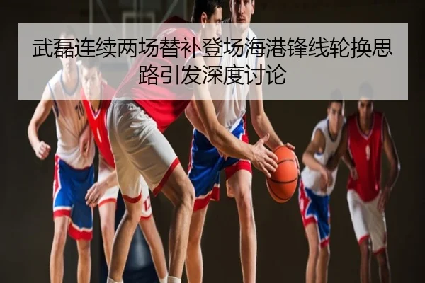 武磊连续两场替补登场海港锋线轮换思路引发深度讨论