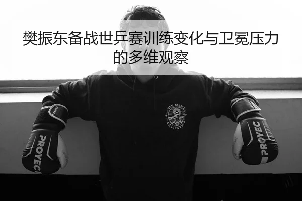 樊振东备战世乒赛训练变化与卫冕压力的多维观察